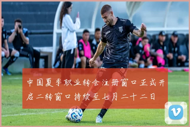中国夏季职业转会注册窗口正式开启二转窗口持续至七月二十二日