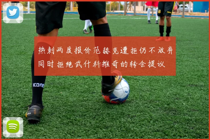 热刺两度报价范赫克遭拒仍不放弃同时拒绝武什科维奇的转会提议